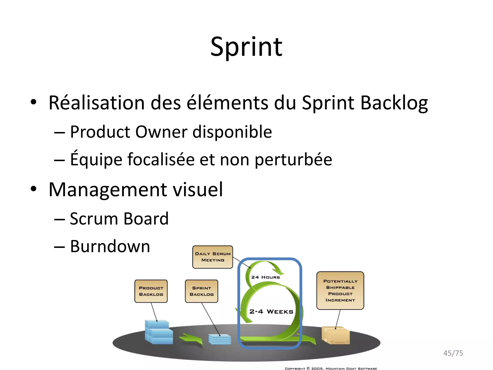 Sprint
• Réalisation des éléments du Sprint Backlog
  – Product Owner disponible
  – Équipe focalisée et non perturbée
• Management visuel
  – Scrum Board
  – Burndown




                                               45/75
 