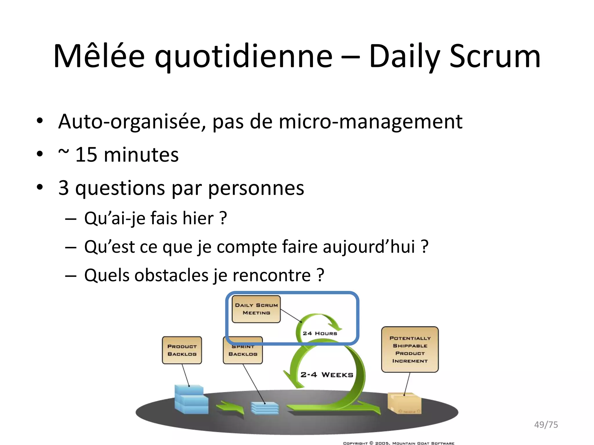 Mêlée quotidienne – Daily Scrum
• Auto-organisée, pas de micro-management
• ~ 15 minutes
• 3 questions par personnes
  – Qu’ai-je fais hier ?
  – Qu’est ce que je compte faire aujourd’hui ?
  – Quels obstacles je rencontre ?




                                                  49/75
 