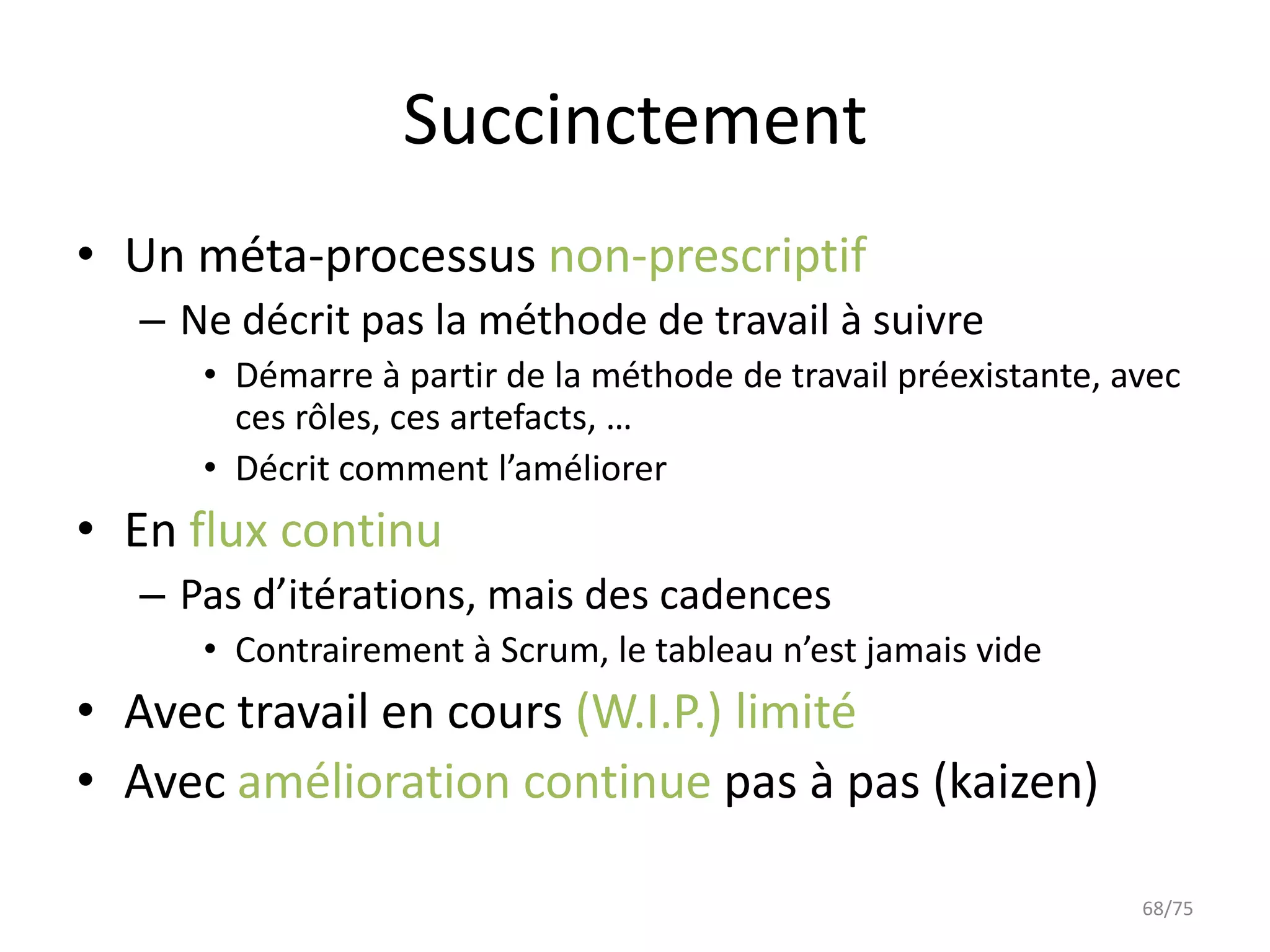 Succinctement
• Un méta-processus non-prescriptif
  – Ne décrit pas la méthode de travail à suivre
     • Démarre à partir de la méthode de travail préexistante, avec
       ces rôles, ces artefacts, …
     • Décrit comment l’améliorer
• En flux continu
  – Pas d’itérations, mais des cadences
     • Contrairement à Scrum, le tableau n’est jamais vide
• Avec travail en cours (W.I.P.) limité
• Avec amélioration continue pas à pas (kaizen)

                                                                68/75
 