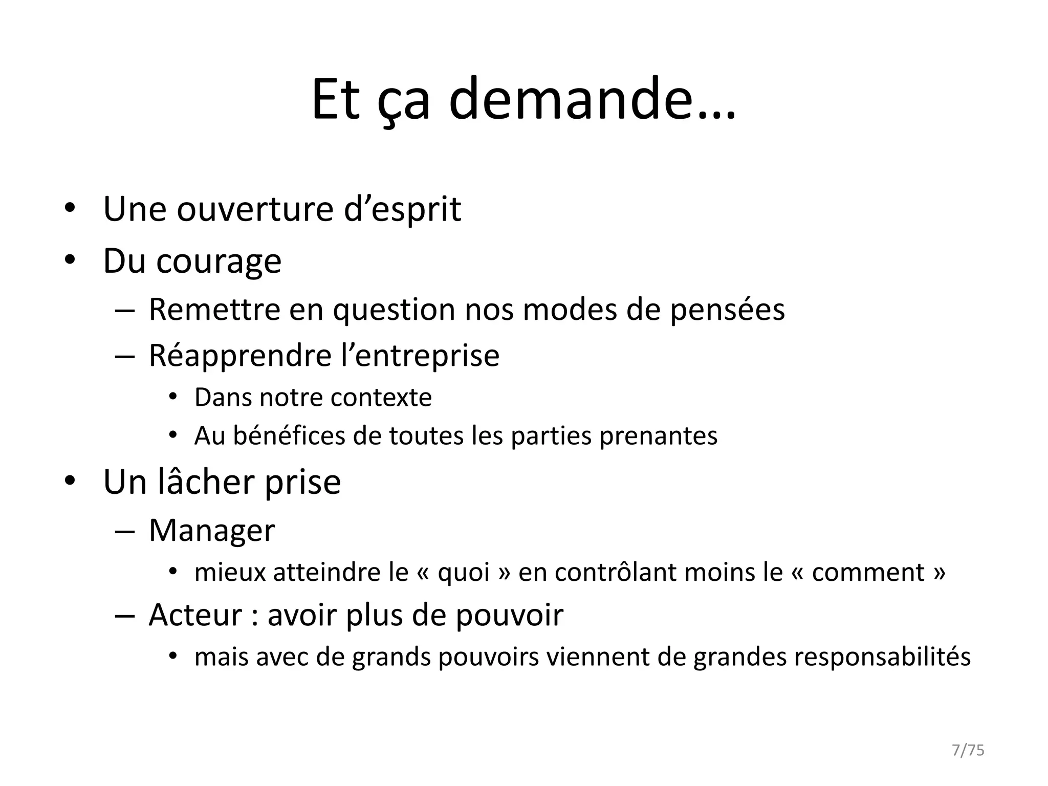 Et ça demande…
• Une ouverture d’esprit
• Du courage
   – Remettre en question nos modes de pensées
   – Réapprendre l’entreprise
      • Dans notre contexte
      • Au bénéfices de toutes les parties prenantes
• Un lâcher prise
   – Manager
      • mieux atteindre le « quoi » en contrôlant moins le « comment »
   – Acteur : avoir plus de pouvoir
      • mais avec de grands pouvoirs viennent de grandes responsabilités


                                                                         7/75
 