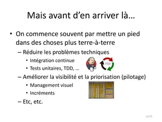 Mais avant d’en arriver là…
• On commence souvent par mettre un pied
  dans des choses plus terre-à-terre
  – Réduire les problèmes techniques
     • Intégration continue
     • Tests unitaires, TDD, …
  – Améliorer la visibilité et la priorisation (pilotage)
     • Management visuel
     • Incréments
  – Etc, etc.

                                                        11/75
 