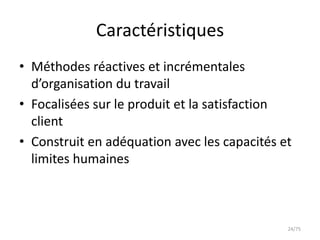 Caractéristiques
• Méthodes réactives et incrémentales
  d’organisation du travail
• Focalisées sur le produit et la satisfaction
  client
• Construit en adéquation avec les capacités et
  limites humaines



                                              24/75
 