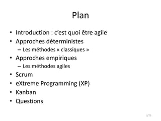 Plan
• Introduction : c’est quoi être agile
• Approches déterministes
    – Les méthodes « classiques »
• Approches empiriques
    – Les méthodes agiles
•   Scrum
•   eXtreme Programming (XP)
•   Kanban
•   Questions
                                         3/75
 