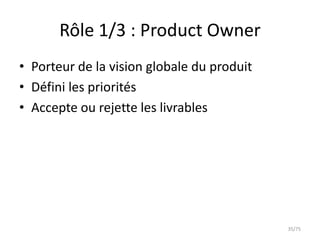 Rôle 1/3 : Product Owner
• Porteur de la vision globale du produit
• Défini les priorités
• Accepte ou rejette les livrables




                                            35/75
 