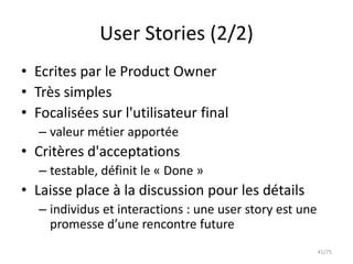 User Stories (2/2)
• Ecrites par le Product Owner
• Très simples
• Focalisées sur l'utilisateur final
   – valeur métier apportée
• Critères d'acceptations
   – testable, définit le « Done »
• Laisse place à la discussion pour les détails
   – individus et interactions : une user story est une
     promesse d’une rencontre future
                                                          41/75
 