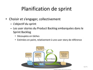 Planification de sprint
• Choisir et s’engager, collectivement
   – L’objectif du sprint
   – Les user stories du Product Backlog embarquées dans le
     Sprint Backlog
      • Découpées en tâches
      • Estimées en point, relativement à une user story de référence




                                                                        42/75
 