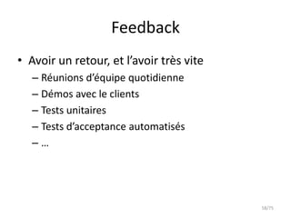Feedback
• Avoir un retour, et l’avoir très vite
   – Réunions d’équipe quotidienne
   – Démos avec le clients
   – Tests unitaires
   – Tests d’acceptance automatisés
   –…




                                          58/75
 