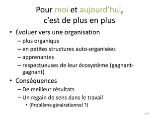 Pour moi et aujourd’hui,
           c’est de plus en plus
• Évoluer vers une organisation
  – plus organique
  – en petites structures auto-organisées
  – apprenantes
  – respectueuses de leur écosystème (gagnant-
    gagnant)
• Conséquences
  – De meilleur résultats
  – Un regain de sens dans le travail
     • (Problème générationnel ?)
                                                 6/75
 