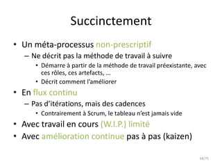 Succinctement
• Un méta-processus non-prescriptif
  – Ne décrit pas la méthode de travail à suivre
     • Démarre à partir de la méthode de travail préexistante, avec
       ces rôles, ces artefacts, …
     • Décrit comment l’améliorer
• En flux continu
  – Pas d’itérations, mais des cadences
     • Contrairement à Scrum, le tableau n’est jamais vide
• Avec travail en cours (W.I.P.) limité
• Avec amélioration continue pas à pas (kaizen)

                                                                68/75
 