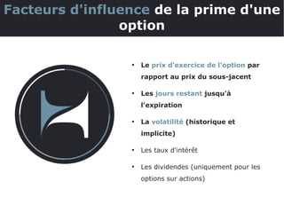 ●
Le prix d'exercice de l'option par
rapport au prix du sous-jacent
●
Les jours restant jusqu'à
l'expiration
●
La volatilité (historique et
implicite)
●
Les taux d'intérêt
●
Les dividendes (uniquement pour les
options sur actions)
Facteurs d'influence de la prime d'une
option
 