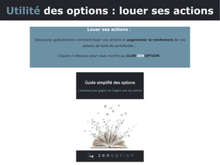 Utilité des options : louer ses actions
Louer ses actions :
Découvrez gratuitement comment louer vos actions et augmenter le rendement de vos
actions de fond de portefeuille :
Cliquez ci-dessous pour vous inscrire au CLUB ZENOPTION :
 