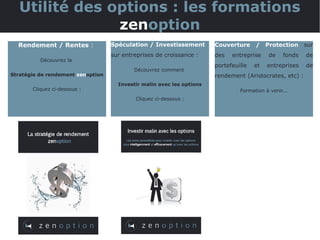 Utilité des options : les formations
zenoption
Rendement / Rentes :
Découvrez la
Stratégie de rendement zenoption
Cliquez ci-dessous :
Spéculation / Investissement
sur entreprises de croissance :
Découvrez comment
Investir malin avec les options
Cliquez ci-dessous :
Couverture / Protection sur
des entreprise de fonds de
portefeuille et entreprises de
rendement (Aristocrates, etc) :
Formation à venir...
 