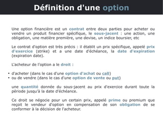 Une option financière est un contrat entre deux parties pour acheter ou
vendre un produit financier spécifique, le sous-jacent : une action, une
obligation, une matière première, une devise, un indice boursier, etc
Le contrat d'option est très précis : il établit un prix spécifique, appelé prix
d'exercice (strike) et a une date d'échéance, la date d'expiration
(expiration date).
L'acheteur de l'option a le droit :
●
d'acheter (dans le cas d'une option d'achat ou call)
●
ou de vendre (dans le cas d'une option de vente ou put)
une quantité donnée du sous-jacent au prix d'exercice durant toute la
période jusqu'à la date d'échéance.
Ce droit se négocie pour un certain prix, appelé prime ou premium que
reçoit le vendeur d'option en compensation de son obligation de se
conformer à la décision de l'acheteur.
Définition d'une option
 