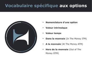 ●
Nomenclature d'une option
●
Valeur intrinsèque
●
Valeur temps
●
Dans la monnaie (In The Money ITM)
●
A la monnaie (At The Money ATM)
●
Hors de la monnaie (Out of The
Money OTM)
Vocabulaire spécifique aux options
 