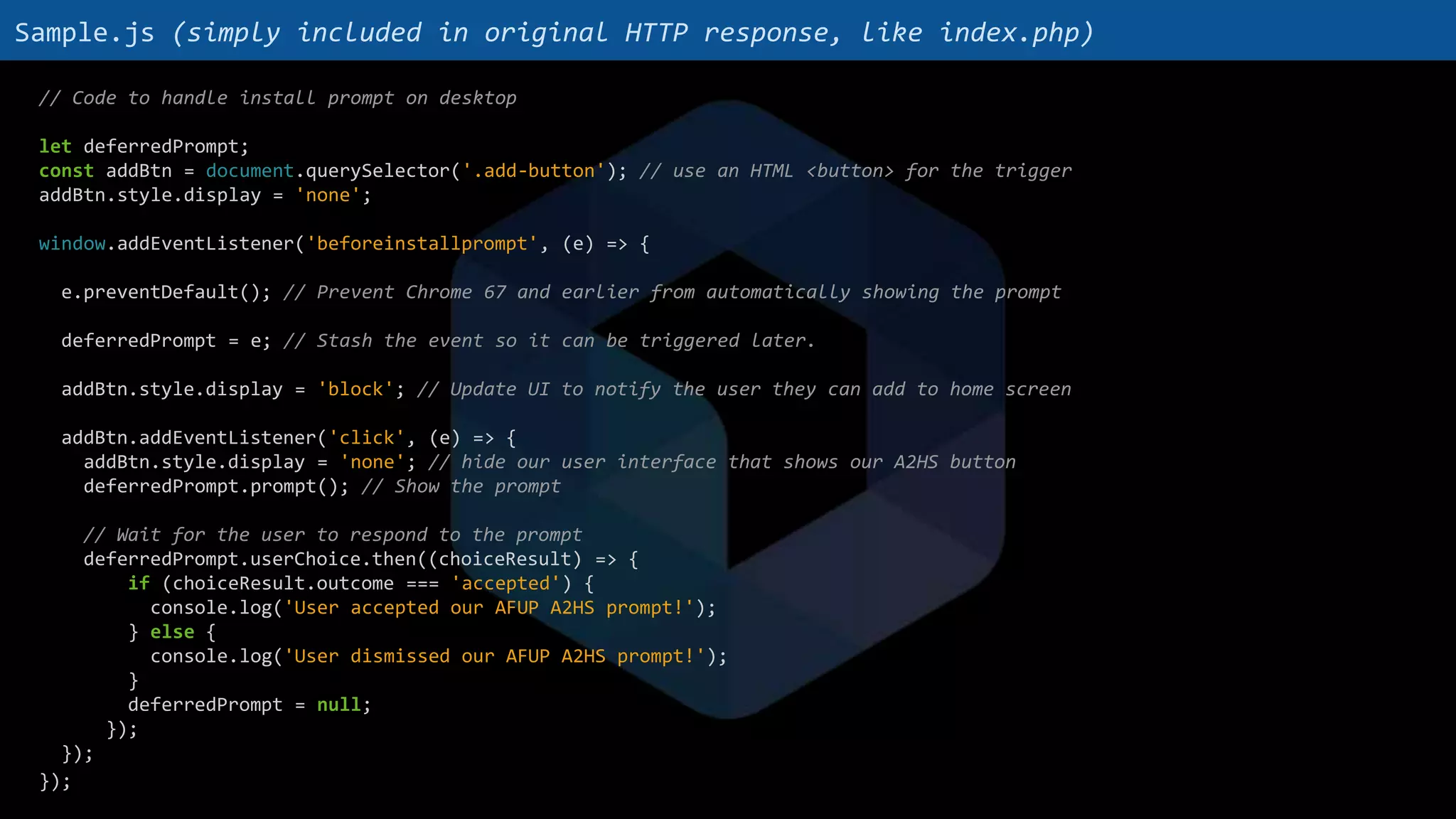 // Code to handle install prompt on desktop
let deferredPrompt;
const addBtn = document.querySelector('.add-button'); // use an HTML <button> for the trigger
addBtn.style.display = 'none';
window.addEventListener('beforeinstallprompt', (e) => {
e.preventDefault(); // Prevent Chrome 67 and earlier from automatically showing the prompt
deferredPrompt = e; // Stash the event so it can be triggered later.
addBtn.style.display = 'block'; // Update UI to notify the user they can add to home screen
addBtn.addEventListener('click', (e) => {
addBtn.style.display = 'none'; // hide our user interface that shows our A2HS button
deferredPrompt.prompt(); // Show the prompt
// Wait for the user to respond to the prompt
deferredPrompt.userChoice.then((choiceResult) => {
if (choiceResult.outcome === 'accepted') {
console.log('User accepted our AFUP A2HS prompt!');
} else {
console.log('User dismissed our AFUP A2HS prompt!');
}
deferredPrompt = null;
});
});
});
Sample.js (simply included in original HTTP response, like index.php)
 