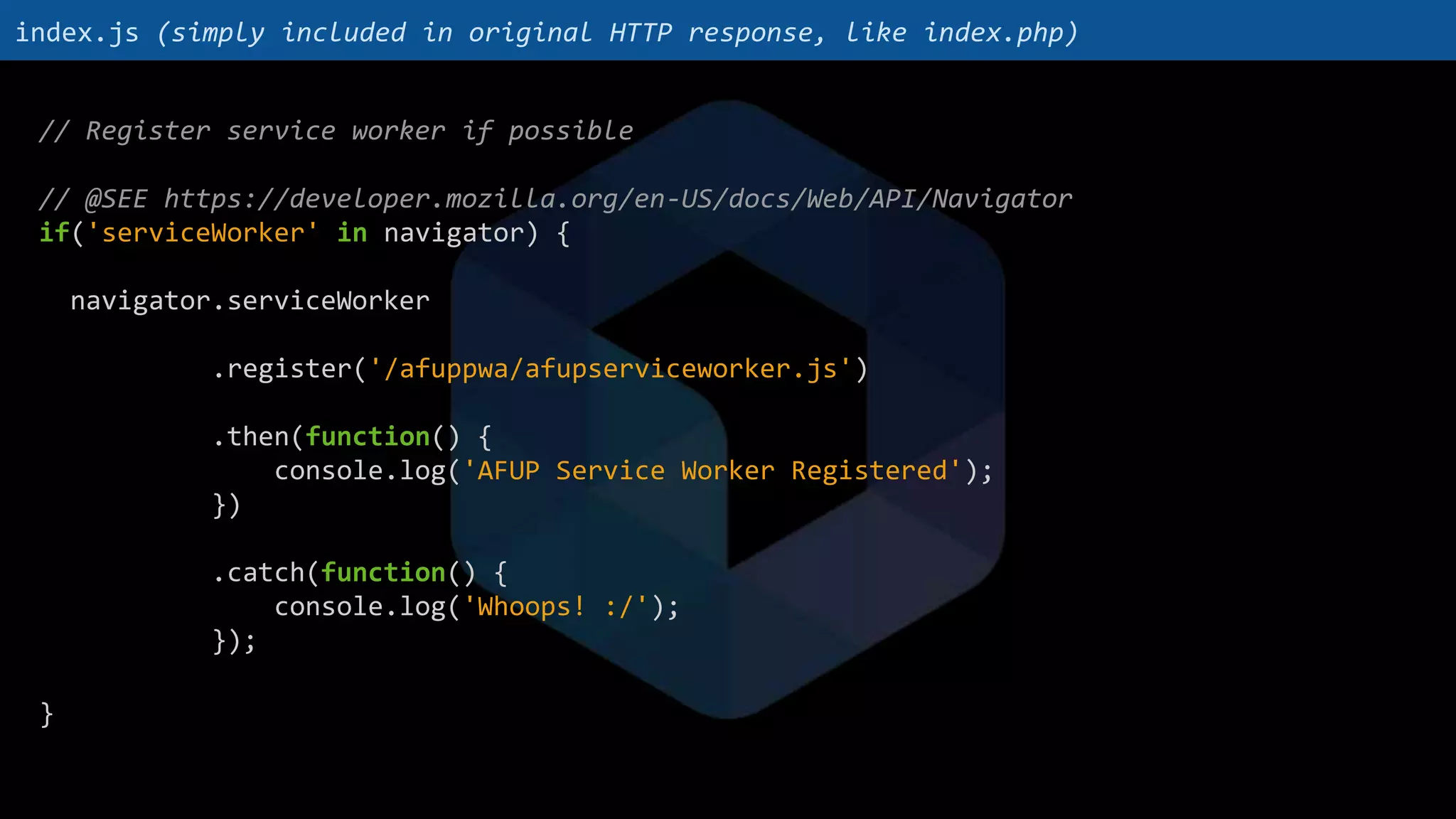 // Register service worker if possible
// @SEE https://developer.mozilla.org/en-US/docs/Web/API/Navigator
if('serviceWorker' in navigator) {
navigator.serviceWorker
.register('/afuppwa/afupserviceworker.js')
.then(function() {
console.log('AFUP Service Worker Registered');
})
.catch(function() {
console.log('Whoops! :/');
});
}
index.js (simply included in original HTTP response, like index.php)
 