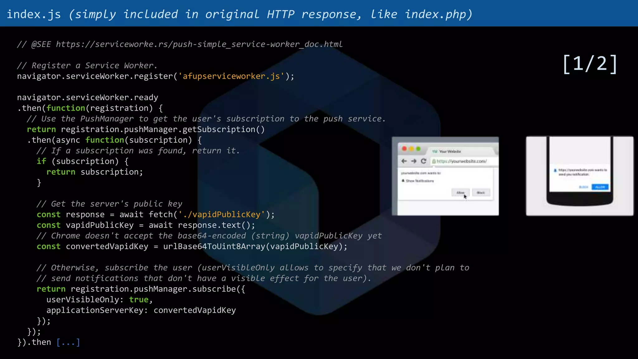 // @SEE https://serviceworke.rs/push-simple_service-worker_doc.html
// Register a Service Worker.
navigator.serviceWorker.register('afupserviceworker.js');
navigator.serviceWorker.ready
.then(function(registration) {
// Use the PushManager to get the user's subscription to the push service.
return registration.pushManager.getSubscription()
.then(async function(subscription) {
// If a subscription was found, return it.
if (subscription) {
return subscription;
}
// Get the server's public key
const response = await fetch('./vapidPublicKey');
const vapidPublicKey = await response.text();
// Chrome doesn't accept the base64-encoded (string) vapidPublicKey yet
const convertedVapidKey = urlBase64ToUint8Array(vapidPublicKey);
// Otherwise, subscribe the user (userVisibleOnly allows to specify that we don't plan to
// send notifications that don't have a visible effect for the user).
return registration.pushManager.subscribe({
userVisibleOnly: true,
applicationServerKey: convertedVapidKey
});
});
}).then [...]
index.js (simply included in original HTTP response, like index.php)
[1/2]
 