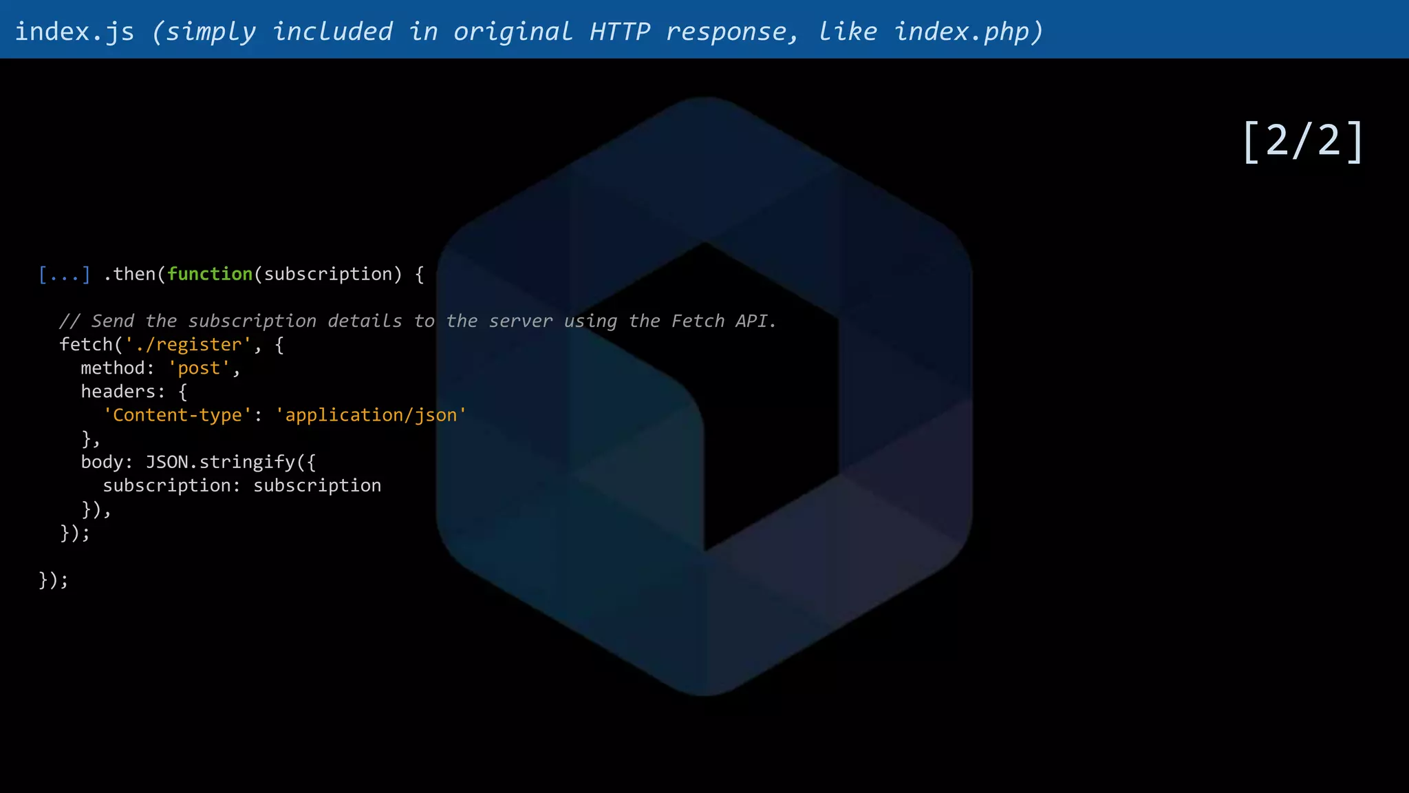 [...] .then(function(subscription) {
// Send the subscription details to the server using the Fetch API.
fetch('./register', {
method: 'post',
headers: {
'Content-type': 'application/json'
},
body: JSON.stringify({
subscription: subscription
}),
});
});
index.js (simply included in original HTTP response, like index.php)
[2/2]
 