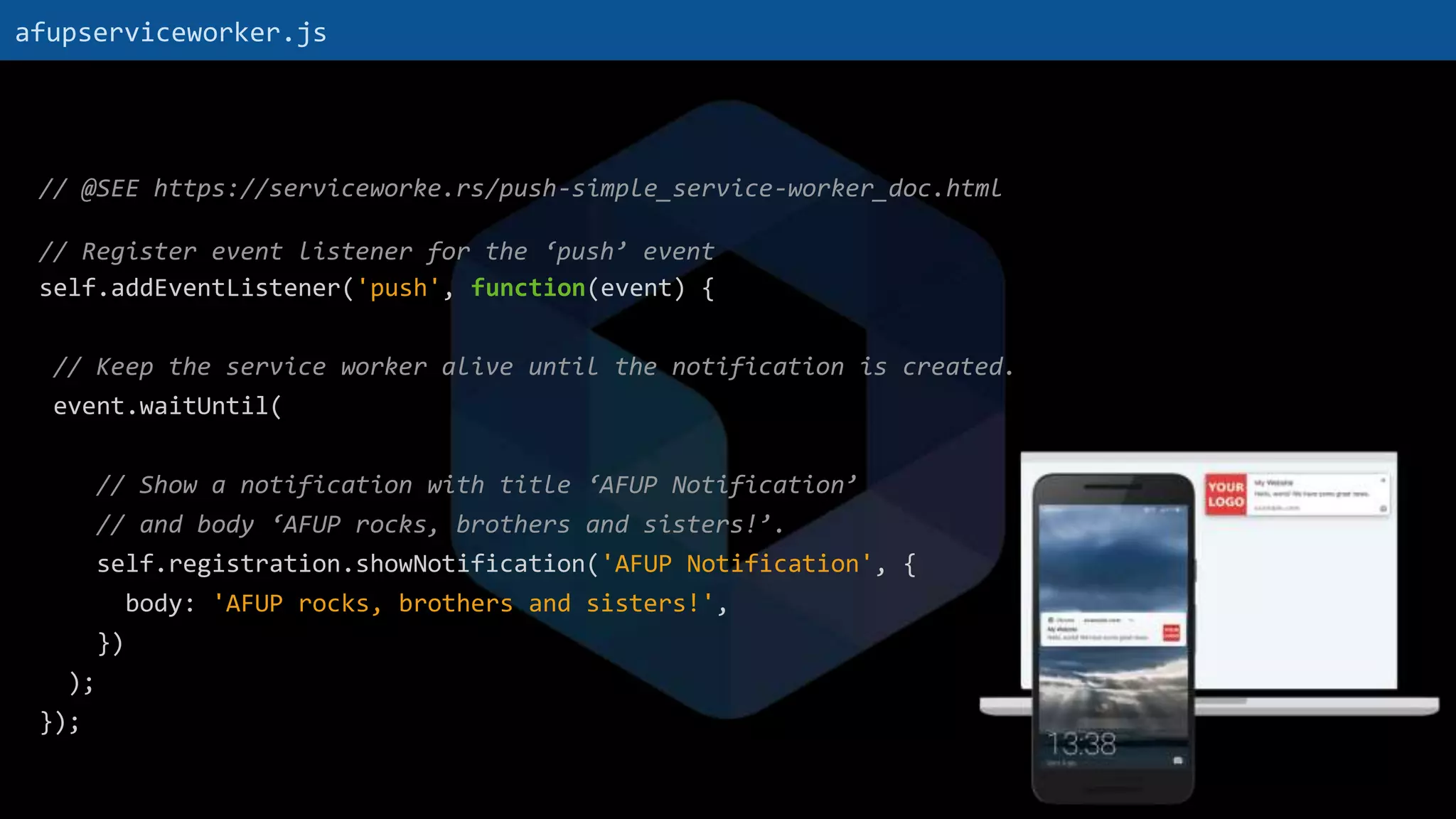 // @SEE https://serviceworke.rs/push-simple_service-worker_doc.html
// Register event listener for the ‘push’ event
self.addEventListener('push', function(event) {
// Keep the service worker alive until the notification is created.
event.waitUntil(
// Show a notification with title ‘AFUP Notification’
// and body ‘AFUP rocks, brothers and sisters!’.
self.registration.showNotification('AFUP Notification', {
body: 'AFUP rocks, brothers and sisters!',
})
);
});
afupserviceworker.js
 