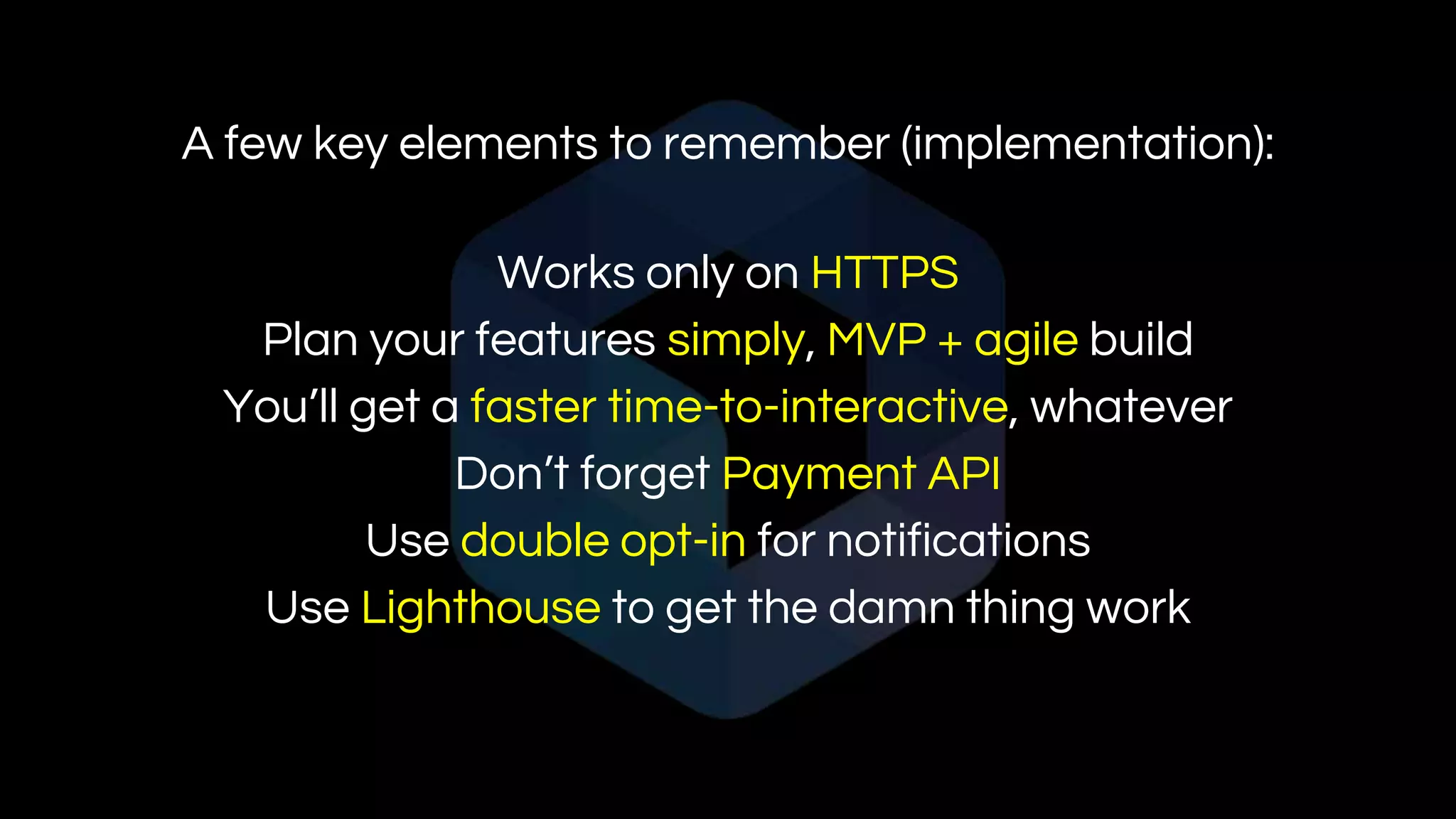A few key elements to remember (implementation):
Works only on HTTPS
Plan your features simply, MVP + agile build
You’ll get a faster time-to-interactive, whatever
Don’t forget Payment API
Use double opt-in for notifications
Use Lighthouse to get the damn thing work
 