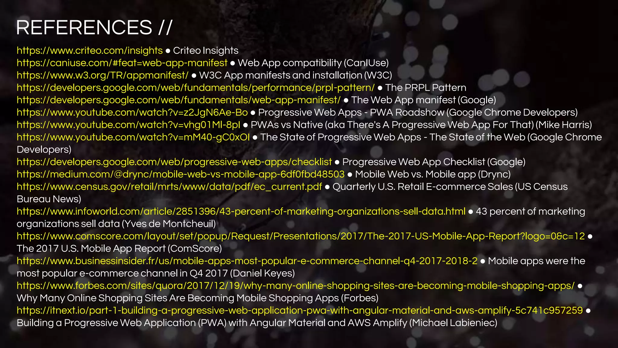 REFERENCES //
https://www.criteo.com/insights ● Criteo Insights
https://caniuse.com/#feat=web-app-manifest ● Web App compatibility (CanIUse)
https://www.w3.org/TR/appmanifest/ ● W3C App manifests and installation (W3C)
https://developers.google.com/web/fundamentals/performance/prpl-pattern/ ● The PRPL Pattern
https://developers.google.com/web/fundamentals/web-app-manifest/ ● The Web App manifest (Google)
https://www.youtube.com/watch?v=z2JgN6Ae-Bo ● Progressive Web Apps - PWA Roadshow (Google Chrome Developers)
https://www.youtube.com/watch?v=vhg01Ml-8pI ● PWAs vs Native (aka There's A Progressive Web App For That) (Mike Harris)
https://www.youtube.com/watch?v=mM40-gC0xOI ● The State of Progressive Web Apps - The State of the Web (Google Chrome
Developers)
https://developers.google.com/web/progressive-web-apps/checklist ● Progressive Web App Checklist (Google)
https://medium.com/@drync/mobile-web-vs-mobile-app-6df0fbd48503 ● Mobile Web vs. Mobile app (Drync)
https://www.census.gov/retail/mrts/www/data/pdf/ec_current.pdf ● Quarterly U.S. Retail E-commerce Sales (US Census
Bureau News)
https://www.infoworld.com/article/2851396/43-percent-of-marketing-organizations-sell-data.html ● 43 percent of marketing
organizations sell data (Yves de Montcheuil)
https://www.comscore.com/layout/set/popup/Request/Presentations/2017/The-2017-US-Mobile-App-Report?logo=0&c=12 ●
The 2017 U.S. Mobile App Report (ComScore)
https://www.businessinsider.fr/us/mobile-apps-most-popular-e-commerce-channel-q4-2017-2018-2 ● Mobile apps were the
most popular e-commerce channel in Q4 2017 (Daniel Keyes)
https://www.forbes.com/sites/quora/2017/12/19/why-many-online-shopping-sites-are-becoming-mobile-shopping-apps/ ●
Why Many Online Shopping Sites Are Becoming Mobile Shopping Apps (Forbes)
https://itnext.io/part-1-building-a-progressive-web-application-pwa-with-angular-material-and-aws-amplify-5c741c957259 ●
Building a Progressive Web Application (PWA) with Angular Material and AWS Amplify (Michael Labieniec)
 