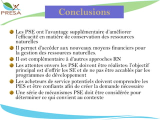 Conclusions Les PSE ont l’avantage supplémentaire d’améliorer l’efficacité en matière de conservation des ressources naturelles Il permet d’accéder aux nouveaux moyens financiers pour la gestion des ressources naturelles. Il est complémentaire à d’autres approches RN Les attentes envers les PSE doivent être réalistes: l’objectif principal est d’offrir les SE et de ne pas être accablés par les programmes de développement Les acheteurs de service potentiels doivent comprendre les PES et être confiants afin de créer la demande nécessaire Une série de mécanismes PSE doit être considérée pour  déterminer ce qui convient au contexte 