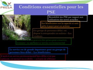 Conditions essentielles pour les PSE Rentabilité des PSE par rapport aux utilisations des terres actuelles L’accès à un service environnemental bien défini n’est pas  optimum, est menacé ou en déclin  – scénario de référence Le service est de grande importance pour un groupe de personnes bien défini – Les bénéficiaires Certaines actions peuvent être prises pour conserver, restaurer  ou améliorer ce service environnemental  Un groupe de personnes défini  est disposé à entreprendre ces actions – Les vendeurs.  Les bénéficiaires ont la capacité et sont prêts à payer pour ces actions 