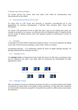 5 Réseau de communication 
Les réseaux peuvent être classes selon leurs tailles, leurs modes de communication, leurs 
fonctionnements ou leurs débits. 
5.1 Communication de Réseau local ou LAN 
Un réseau local ou LAN (Local Area Network) se caractérise essentiellement par la zone 
géographique de couverture spécifiquement à l'intérieur d'une entreprise (RLE: réseau Local 
d'Entreprise). 
Les réseaux LAN, permettent d’avoir un débit plus élevé, mais sur une distance plus courte, par 
exemple un immeuble ou un campus. Leur débit peut aller de 4 Megabit/seconde à 2 Gigabit/seconde, 
avec des temps de réponse pouvant varier entre quelques dixièmes de milliseconde à environ 10 
millisecondes. 
5.2 Topologies 
La topologie d’un réseau définit l’organisation logique du réseau, c’est à dire la répartition du câblage 
et des unités. Parmi les diverses topologies, citons: le Bus, l’Étoile, et l’Anneau. 
L'arrangement physique, et la configuration spatiale du réseau est appelé topologie physique. On 
distingue généralement les topologies suivantes : 
5.2.1 Topologie en bus 
Une topologie en bus est l'organisation la plus simple d'un réseau. En effet, dans une topologie en bus 
tous les ordinateurs sont reliés à une même ligne de transmission par l'intermédiaire de câble, 
généralement coaxial. 
5.2.2 Topologie en étoile 
Dans une topologie en étoile, les ordinateurs du réseau sont reliés à un système matériel central appelé 
concentrateur (en anglais Hub) ou (en anglais Switch) commutateur. Il s'agit d'une boîte comprenant 
un certain nombre de jonctions auxquelles il est possible de raccorder les câbles réseau en provenance 
des ordinateurs. 
 