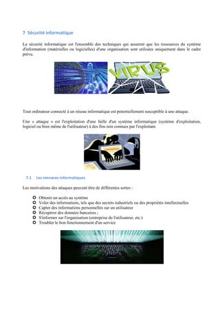 7 Sécurité informatique 
La sécurité informatique est l'ensemble des techniques qui assurent que les ressources du système 
d'information (matérielles ou logicielles) d'une organisation sont utilisées uniquement dans le cadre 
prévu. 
Tout ordinateur connecté à un réseau informatique est potentiellement susceptible à une attaque. 
Une « attaque » est l'exploitation d'une faille d'un système informatique (système d'exploitation, 
logiciel ou bien même de l'utilisateur) à des fins non connues par l'exploitant. 
7.1 Les menaces informatiques 
Les motivations des attaques peuvent être de différentes sortes : 
 Obtenir un accès au système 
 Voler des informations, tels que des secrets industriels ou des propriétés intellectuelles 
 Capter des informations personnelles sur un utilisateur 
 Récupérer des données bancaires ; 
 S'informer sur l'organisation (entreprise de l'utilisateur, etc.) 
 Troubler le bon fonctionnement d'un service 
 