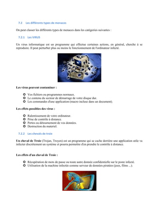 7.2 Les différents types de menaces 
On peut classer les différents types de menaces dans les catégories suivantes : 
7.2.1 Les VIRUS 
Un virus informatique est un programme qui effectue certaines actions, en général, cherche à se 
reproduire. Il peut perturber plus ou moins le fonctionnement de l'ordinateur infecté. 
Les virus peuvent contaminer : 
 Vos fichiers ou programmes normaux. 
 Le contenu du secteur de démarrage de votre disque dur. 
 Les commandes d'une application (macro incluse dans un document). 
Les effets possibles des virus : 
 Ralentissement de votre ordinateur. 
 Prise de contrôle à distance. 
 Pertes ou détournement de vos données. 
 Destruction du materiel. 
7.2.2 Les chevals de troie 
Un cheval de Troie (Trojan, Troyen) est un programme qui se cache derrière une application utile va 
infecter discrètement un système et pourra permettre d'en prendre le contrôle à distance. 
Les effets d'un cheval de Troie : 
 Récupération de mots de passe ou toute autre donnée confidentielle sur le poste infecté. 
 Utilisation de la machine infectée comme serveur de données piratées (jeux, films ...). 
 