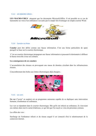 7.2.3 LES MACRO-VIRUS : 
LES MACRO-VIRUS attaquent que les documents Microsoft-Office. Il est possible en ce cas de 
transmettre un virus d’un ordinateur à un autre par le simple fait d’échanger un simple courrier Word. 
7.2.4 Canular ou Hoax 
Canular peut être défini comme une fausse information. C'est une forme particulière de spam 
puisqu'il se base sur le courrier électronique. 
C’est un courrier électronique propageant une fausse information et poussant le destinataire à diffuser 
la fausse nouvelle à tous ses contacts. 
Les conséquences de ces canulars 
L’accumulation des réseaux en provoquant une masse de données circulant dans les infrastructures 
réseaux. 
L'encombrement des boîtes aux lettres électroniques déjà chargées ; 
7.2.5 Les vers 
Un ver (worm en anglais) est un programme autonome capable de se dupliquer sans intervention 
humaine, d'ordinateur en ordinateur. 
Les vers se répandent dans le courrier électronique. Dès qu'ils ont infecté un ordinateur, ils s'envoient 
eux mêmes dans tout le carnet d'adresses, ce qui fait que l'on reçoit ce virus de personnes connues. 
Les effets des vers : 
Surcharge de l'ordinateur infecté et du réseau auquel il est connecté d'où le ralentissement de la 
connexion internet. 
 