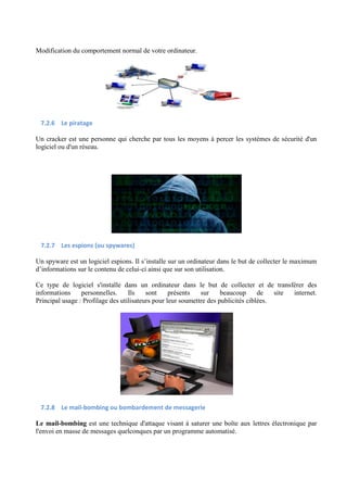 Modification du comportement normal de votre ordinateur. 
7.2.6 Le piratage 
Un cracker est une personne qui cherche par tous les moyens à percer les systèmes de sécurité d'un 
logiciel ou d'un réseau. 
7.2.7 Les espions (ou spywares) 
Un spyware est un logiciel espions. Il s’installe sur un ordinateur dans le but de collecter le maximum 
d’informations sur le contenu de celui-ci ainsi que sur son utilisation. 
Ce type de logiciel s'installe dans un ordinateur dans le but de collecter et de transférer des 
informations personnelles. Ils sont présents sur beaucoup de site internet. 
Principal usage : Profilage des utilisateurs pour leur soumettre des publicités ciblées. 
7.2.8 Le mail-bombing ou bombardement de messagerie 
Le mail-bombing est une technique d'attaque visant à saturer une boîte aux lettres électronique par 
l'envoi en masse de messages quelconques par un programme automatisé. 
 