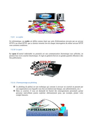 7.2.9 Le cookie 
En informatique, un cookie est défini comme étant une suite d'informations envoyée par un serveur 
HTTP à un client HTTP, que ce dernier retourne lors de chaque interrogation du même serveur HTTP 
sous certaines conditions. 
7.2.10 Le spam 
Le spam (Courriel indésirable ou pourriel) est une communication électronique non sollicitée, en 
premier lieu via le courrier électronique. Il s'agit en général d'envois en grande quantité effectués à des 
fins publicitaires. 
7.2.11 L’hameçonnage ou phishing 
 Le phishing (la pêche) est une technique qui consiste à envoyer un courriel en passant par 
une organisation avec laquelle vous êtes en relation (une banque, une administration, etc.) 
 Dans ce courriel, il vous est demandé de fournir des renseignements personnels qu'une 
personne malveillante pourra exploiter ultérieurement pour, par exemple, pirater votre 
compte bancaire. 
 