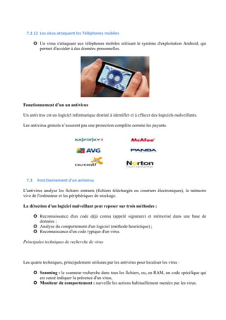 7.2.12 Les virus attaquent les Téléphones mobiles 
 Un virus s'attaquant aux téléphones mobiles utilisant le système d'exploitation Android, qui 
permet d'accéder à des données personnelles. 
Fonctionnement d’un un antivirus 
Un antivirus est un logiciel informatique destiné à identifier et à effacer des logiciels malveillants. 
Les antivirus gratuits n’assurent pas une protection complète comme les payants. 
7.3 Fonctionnement d'un antivirus 
L'antivirus analyse les fichiers entrants (fichiers téléchargés ou courriers électroniques), la mémoire 
vive de l'ordinateur et les périphériques de stockage. 
La détection d'un logiciel malveillant peut reposer sur trois méthodes : 
 Reconnaissance d'un code déjà connu (appelé signature) et mémorisé dans une base de 
données ; 
 Analyse du comportement d'un logiciel (méthode heuristique) ; 
 Reconnaissance d'un code typique d'un virus. 
Principales techniques de recherche de virus 
Les quatre techniques, principalement utilisées par les antivirus pour localiser les virus : 
 Scanning : le scanneur recherche dans tous les fichiers, ou, en RAM, un code spécifique qui 
est censé indiquer la présence d'un virus, 
 Moniteur de comportement : surveille les actions habituellement menées par les virus. 
 