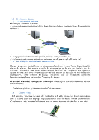 1.3 Structure des réseaux 
1.3.1 La structuration physique 
On distingue Trois types d’éléments : 
· Les supports de communication (câbles, fibres, faisceaux, liaisons physiques, lignes de transmission, 
médium, ... 
· Les équipements d’interconnexion (noeuds, routeurs, ponts, passerelles, etc.) 
· Les équipements terminaux (ordinateurs, stations de travail, serveurs, périphériques, etc.) 
1.4 Les principaux équipements d’interconnexion 
Plusieurs composants sont utilisés pour interconnecter les réseaux locaux. Chaque dispositif, relié à 
chacun des réseaux, doit pouvoir accueillir les messages qui ne lui sont pas destinés, puis les 
acheminer correctement. Si on utilise plusieurs réseaux interconnectés, cette gestion peut rapidement 
devenir délicate : il est alors souvent nécessaire de faire transiter les messages par plusieurs réseaux 
intermédiaires. Cette opération de routage sous-entend que les équipements connaissent 
l’emplacement de chaque machine dans l’ensemble des réseaux. 
Les différents matériels du réseau peuvent communiquer entre eux grâce à un certain nombre de matériels 
d'interconnexion : 
On distingue plusieurs types de composants d’interconnexion : 
1.5 La carte réseau 
Elle constitue l’interface physique entre l’ordinateur et le câble réseau. Les donnés transférés du 
câble à la carte réseau sont regroupé en paquet composé d’une entête qui contient les informations 
d’emplacement et des données d’utilisateurs. souvent la carte réseau est integrée dans la carte mère. 
 