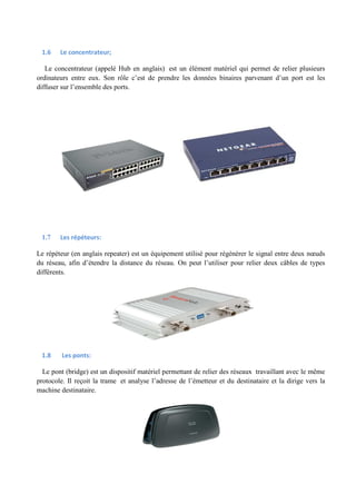 1.6 Le concentrateur; 
Le concentrateur (appelé Hub en anglais) est un élément matériel qui permet de relier plusieurs 
ordinateurs entre eux. Son rôle c’est de prendre les données binaires parvenant d’un port est les 
diffuser sur l’ensemble des ports. 
1.7 Les répéteurs: 
Le répéteur (en anglais repeater) est un équipement utilisé pour régénérer le signal entre deux noeuds 
du réseau, afin d’étendre la distance du réseau. On peut l’utiliser pour relier deux câbles de types 
différents. 
1.8 Les ponts: 
Le pont (bridge) est un dispositif matériel permettant de relier des réseaux travaillant avec le même 
protocole. Il reçoit la trame et analyse l’adresse de l’émetteur et du destinataire et la dirige vers la 
machine destinataire. 
 