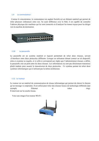 1.9 Le commutateur: 
Comme le concentrateur, le commutateur (en anglais Switch) est un élément matériel qui permet de 
relier plusieurs ordinateurs entre eux. Sa seule différence avec le Hub, il est capable de connaître 
l’adresse physique des machines qui lui sont connectés et d’analyser les trames reçues pour les diriger 
vers la machine de destination. 
1.10 La passerelle 
La passerelle est un système matériel et logiciel permettant de relier deux réseaux, servant 
d’interfaces entre deux protocoles différents. Lorsque un utilisateur distant contact un tel dispositif, 
celui-ci examine sa requête, et si celle-ci correspond aux règles que l’administrateur réseaux a défini, 
la passerelle crée un pont entre les deux réseaux. Les informations ne sont pas directement transmises 
plutôt traduite pour assurer la transmission de deux protocoles. Ce système permet de relier deux 
systèmes informatiques qui n’utilisent pas la même architecture. 
1.11 Le routeur 
Le routeur est un matériel de communication de réseau informatique qui permet de choisir le chemin 
qu’un message va empruntés. Il est utilisé pour relier des réseaux locaux de technologie différente (par 
exemple Ethernet et token ring). 
Il intervient sur la couche réseau. 
Voici une image d’un routeur WI-FI : 
 