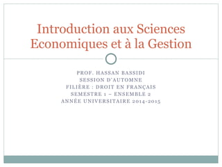 Introduction aux Sciences
Economiques et à la Gestion
PROF. HASSAN BASSIDI
SESSION D’AUTOMNE
FILIÈRE : DROIT EN FRANÇAIS
SEMESTRE 1 – ENSEMBLE 2
ANNÉE UNIVERSITAIRE 2014-2015
 
