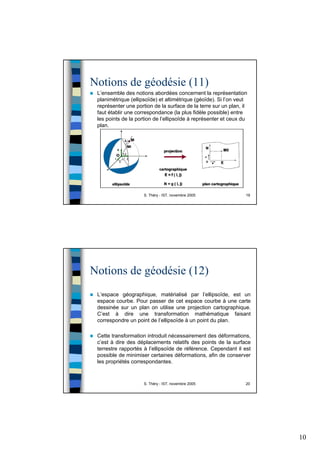 10
S. Théry - IST, novembre 2005 19
Notions de géodésie (11)
L’ensemble des notions abordées concernent la représentation
planimétrique (ellipsoïde) et altimétrique (géoïde). Si l’on veut
représenter une portion de la surface de la terre sur un plan, il
faut établir une correspondance (la plus fidèle possible) entre
les points de la portion de l’ellipsoïde à représenter et ceux du
plan.
S. Théry - IST, novembre 2005 20
Notions de géodésie (12)
L’espace géographique, matérialisé par l’ellipsoïde, est un
espace courbe. Pour passer de cet espace courbe à une carte
dessinée sur un plan on utilise une projection cartographique.
C’est à dire une transformation mathématique faisant
correspondre un point de l’ellipsoïde à un point du plan.
Cette transformation introduit nécessairement des déformations,
c’est à dire des déplacements relatifs des points de la surface
terrestre rapportés à l’ellipsoïde de référence. Cependant il est
possible de minimiser certaines déformations, afin de conserver
les propriétés correspondantes.
 