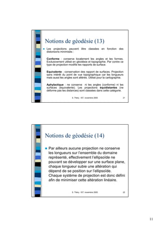 11
S. Théry - IST, novembre 2005 21
Notions de géodésie (13)
Les projections peuvent être classées en fonction des
distorsions minimisés :
Conforme : conserve localement les angles et les formes.
Exclusivement utilisé en géodésie et topographie. Par contre ce
type de projection modifie les rapports de surface.
Equivalente : conservation des rapport de surfaces. Projection
sans intérêt du point de vue topographique car les longueurs
mais aussi les angles sont altérés. Utilisé pour la cartographie.
Aphylactique : ne conserve ni les angles (conforme) ni les
surfaces (équivalente). Les projections équidistantes (ne
déforme pas les distances) sont classées dans cette catégorie.
S. Théry - IST, novembre 2005 22
Notions de géodésie (14)
Par ailleurs aucune projection ne conserve
les longueurs sur l’ensemble du domaine
représenté, effectivement l’ellipsoïde ne
pouvant se développer sur une surface plane,
chaque longueur subie une altération qui
dépend de se position sur l’ellipsoïde.
Chaque système de projection est donc défini
afin de minimiser cette altération linéaire.
 