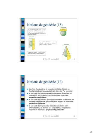 12
S. Théry - IST, novembre 2005 23
Notions de géodésie (15)
La projection azimutale consiste à projeter
une portion de l’ellipsoïde sur un plan
tangent à la sphère (ce type de projection
est aussi appelé projection perspective ou
projection zénithale).
La projection conique : la surface projetée
est un cône tangent ou sécant à la sphère.
La projection cylindrique : la surface de
référence à la forme d’un cylindre,
tangent ou sécant à l’ellipsoïde.
S. Théry - IST, novembre 2005 24
Notions de géodésie (16)
Le choix d’un système de projection doit être effectué en
fonction des besoins auxquels il doit répondre. Par exemple :
si une carte doit permettre des comparaisons de surface, on
optera pour une projection qui conserve les superficies:
projection équivalente.
si une carte doit servir à la navigation maritime ou aérienne, on
choisira une projection qui conserve les angles, les directions:
projection conforme.
si une carte doit représenter les distances réelles entre
différents sites, on choisira une projection qui respecte les
rapports de distances : projection équidistante.
 