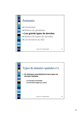 14
S. Théry - IST, novembre 2005 27
Sommaire
Introduction
Notions de géodésies
Les grands types de données
Notions de bases de données
Les fonctions du SIG
S. Théry - IST, novembre 2005 28
Types de données spatiales (1)
On distingue essentiellement deux types de
données spatiales
– Les données vectorielles
– Les données images (ou raster)
 