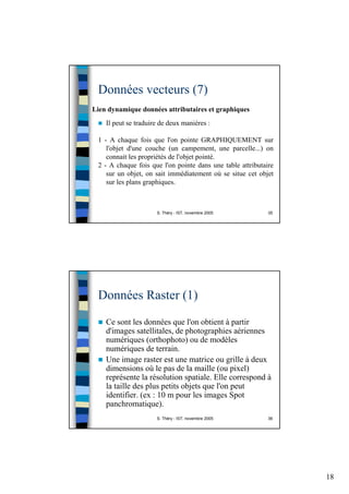 18
S. Théry - IST, novembre 2005 35
Données vecteurs (7)
Lien dynamique données attributaires et graphiques
Il peut se traduire de deux manières :
1 - A chaque fois que l'on pointe GRAPHIQUEMENT sur
l'objet d'une couche (un campement, une parcelle...) on
connait les propriétés de l'objet pointé.
2 - A chaque fois que l'on pointe dans une table attributaire
sur un objet, on sait immédiatement où se situe cet objet
sur les plans graphiques.
S. Théry - IST, novembre 2005 36
Données Raster (1)
Ce sont les données que l'on obtient à partir
d'images satellitales, de photographies aériennes
numériques (orthophoto) ou de modèles
numériques de terrain.
Une image raster est une matrice ou grille à deux
dimensions où le pas de la maille (ou pixel)
représente la résolution spatiale. Elle correspond à
la taille des plus petits objets que l'on peut
identifier. (ex : 10 m pour les images Spot
panchromatique).
 