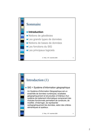 2
S. Théry - IST, novembre 2005 3
Sommaire
Introduction
Notions de géodésies
Les grands types de données
Notions de bases de données
Les fonctions du SIG
Les principaux logiciels
S. Théry - IST, novembre 2005 4
Introduction (1)
SIG = Système d’Information géographique
Un Système d'Information Géographique est un
ensemble de données numériques, localisées
géographiquement et structurées à l'intérieur d'un
système de traitement informatique comprenant des
modules fonctionnels permettant de construire, de
modifier, d'interroger, de représenter
cartographiquement les données, selon des critères
sémantiques et spatiaux.
 