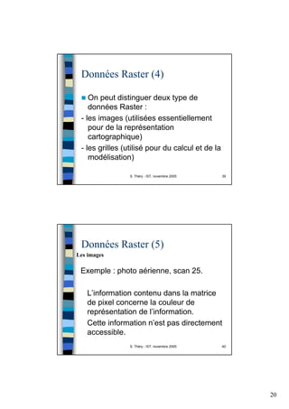 20
S. Théry - IST, novembre 2005 39
Données Raster (4)
On peut distinguer deux type de
données Raster :
- les images (utilisées essentiellement
pour de la représentation
cartographique)
- les grilles (utilisé pour du calcul et de la
modélisation)
S. Théry - IST, novembre 2005 40
Données Raster (5)
Exemple : photo aérienne, scan 25.
L’information contenu dans la matrice
de pixel concerne la couleur de
représentation de l’information.
Cette information n’est pas directement
accessible.
Les images
 