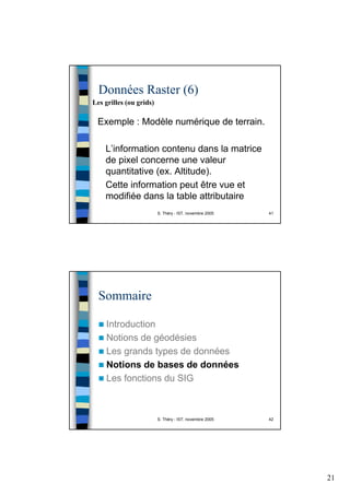 21
S. Théry - IST, novembre 2005 41
Données Raster (6)
Exemple : Modèle numérique de terrain.
L’information contenu dans la matrice
de pixel concerne une valeur
quantitative (ex. Altitude).
Cette information peut être vue et
modifiée dans la table attributaire
Les grilles (ou grids)
S. Théry - IST, novembre 2005 42
Sommaire
Introduction
Notions de géodésies
Les grands types de données
Notions de bases de données
Les fonctions du SIG
 