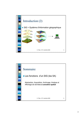 3
S. Théry - IST, novembre 2005 5
Introduction (2)
SIG = Système d’Information géographique
S. Théry - IST, novembre 2005 6
Sommaire
Les fonctions d’un SIG (les 5A)
Abstraction, Acquisition, Archivage, Analyse et
Affichage de données à caractère spatial
 