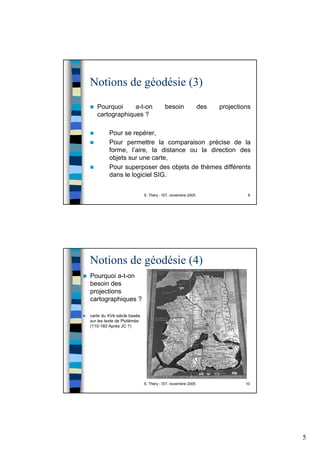 5
S. Théry - IST, novembre 2005 9
Notions de géodésie (3)
Pourquoi a-t-on besoin des projections
cartographiques ?
Pour se repérer,
Pour permettre la comparaison précise de la
forme, l’aire, la distance ou la direction des
objets sur une carte,
Pour superposer des objets de thèmes différents
dans le logiciel SIG.
S. Théry - IST, novembre 2005 10
Notions de géodésie (4)
Pourquoi a-t-on
besoin des
projections
cartographiques ?
carte du XVè siècle basée
sur les texte de Ptolémée
(110-160 Après JC ?)
 