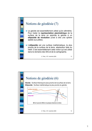 7
S. Théry - IST, novembre 2005 13
Notions de géodésie (7)
Le géoïde est essentiellement utilisé qu'en altimétrie.
Pour traiter la représentation planimétrique de la
surface de la terre on assimile le géoïde à un
ellipsoïde de révolution (c'est à dire une sphère
aplatie aux pôles).
L'ellipsoïde est une surface mathématique, la plus
proche de la surface de la terre, abstraction faite du
relief. C’est essentiellement cette notion qui est utilisé
dans le domaine des SIG et de la cartographie.
S. Théry - IST, novembre 2005 14
Notions de géodésie (6)
Géoïde : Surface théorique la plus proche de la surface de la terre.
Ellipsoïde : Surface mathématique la plus proche du géoïde.
 