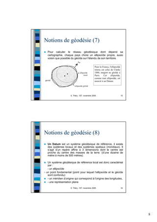 8
S. Théry - IST, novembre 2005 15
Notions de géodésie (7)
Pour calculer le réseau géodésique dont dépend sa
cartographie, chaque pays choisi un ellipsoïde propre, aussi
voisin que possible du géoïde sur l'étendu de son territoire.
Pour la France, l'ellipsoïde
retenu est celui de Clarke
1880, tangent au géoïde à
Paris. Cet ellipsoïde,
comme tout ellipsoïde, est
associé à un Datum.
S. Théry - IST, novembre 2005 16
Notions de géodésie (8)
Un Datum est un système géodésique de référence, il existe
des systèmes locaux et des systèmes spatiaux (mondiaux). Il
s’agit d’un repère affine à 3 dimensions dont le centre est
proche du centre des masses de la terre. (d’une dizaine de
mètre à moins de 500 mètres).
Un système géodésique de référence local est donc caractérisé
par :
- un ellipsoïde
- un point fondamental (point pour lequel l’ellipsoïde et le géoïde
sont confondu)
- un méridien d’origine qui correspond à l’origine des longitudes,
- une représentation plane
 